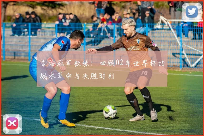 专访冠军教练:回顾02年世界杯的战术革命与决胜时刻