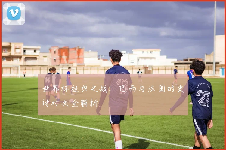 世界杯经典之战:巴西与法国的史诗对决全解析
