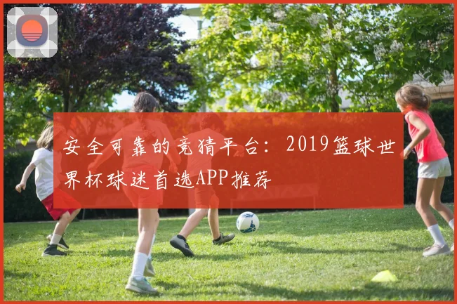 安全可靠的竞猜平台：2019篮球世界杯球迷首选APP推荐