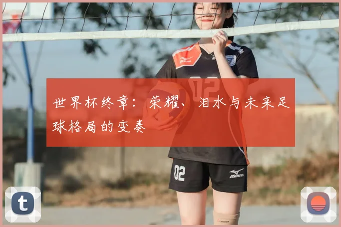 世界杯终章:荣耀、泪水与未来足球格局的变奏