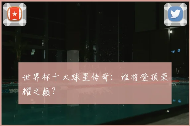 世界杯十大球星传奇：谁将登顶荣耀之巅？