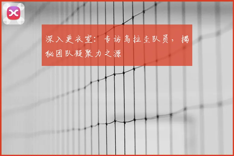 深入更衣室：专访乌拉圭队员，揭秘团队凝聚力之源