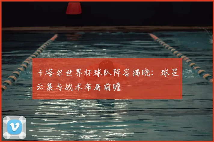 卡塔尔世界杯球队阵容揭晓:球星云集与战术布局前瞻
