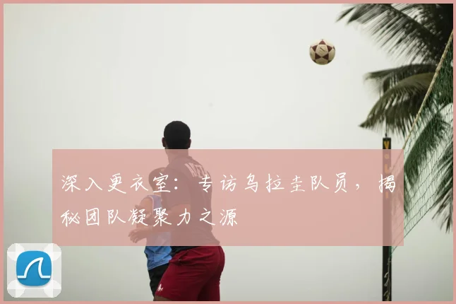 深入更衣室：专访乌拉圭队员，揭秘团队凝聚力之源