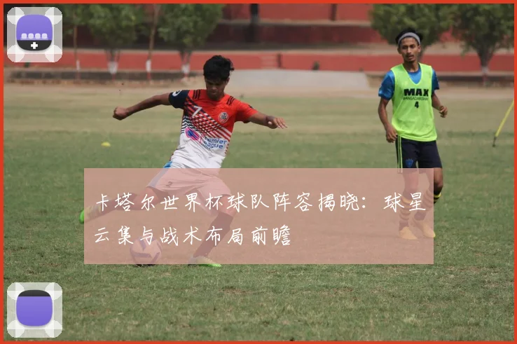 卡塔尔世界杯球队阵容揭晓:球星云集与战术布局前瞻
