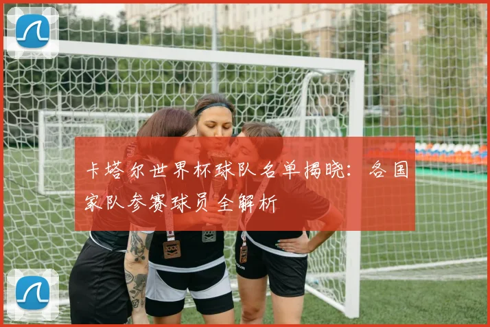 卡塔尔世界杯球队名单揭晓：各国家队参赛球员全解析