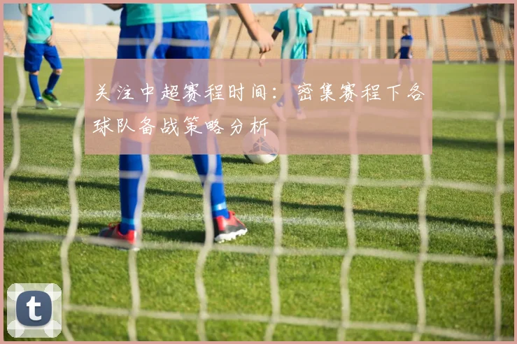 关注中超赛程时间：密集赛程下各球队备战策略分析