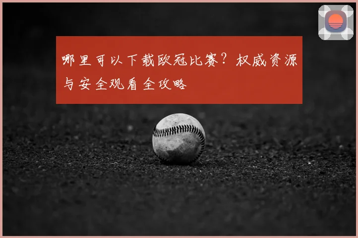 哪里可以下载欧冠比赛？权威资源与安全观看全攻略