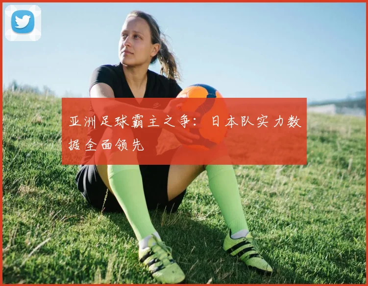 亚洲足球霸主之争:日本队实力数据全面领先
