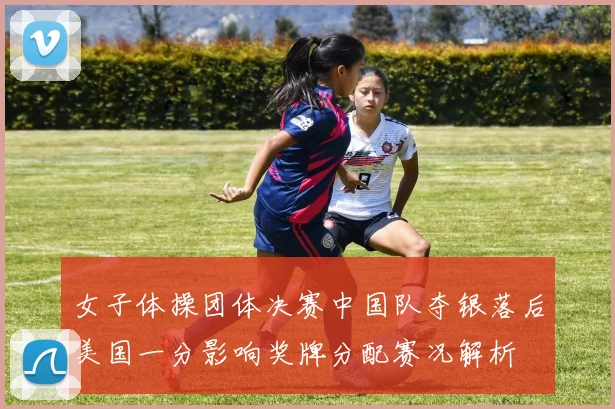 女子体操团体决赛中国队夺银落后美国一分影响奖牌分配赛况解析