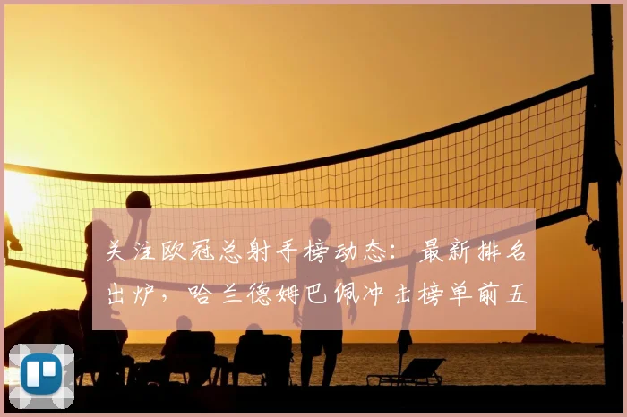 关注欧冠总射手榜动态：最新排名出炉，哈兰德姆巴佩冲击榜单前五