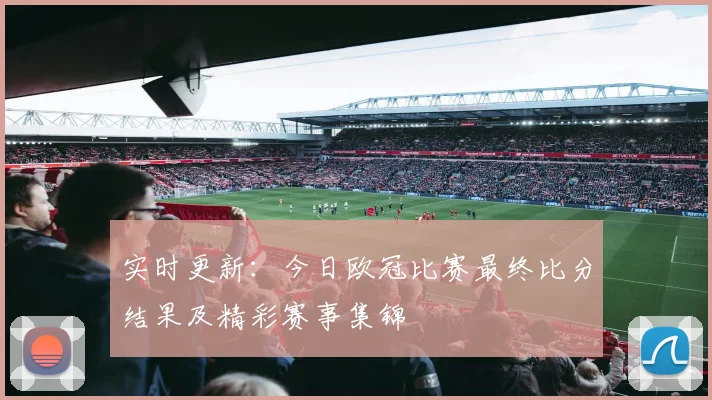 实时更新：今日欧冠比赛最终比分结果及精彩赛事集锦