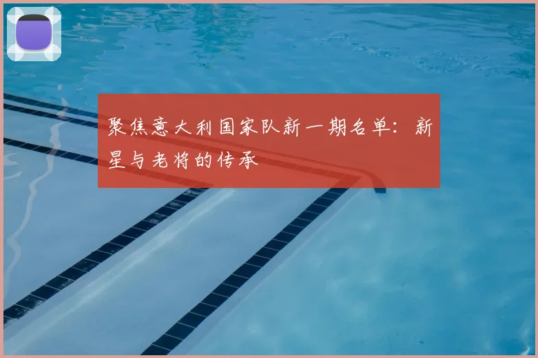 聚焦意大利国家队新一期名单:新星与老将的传承