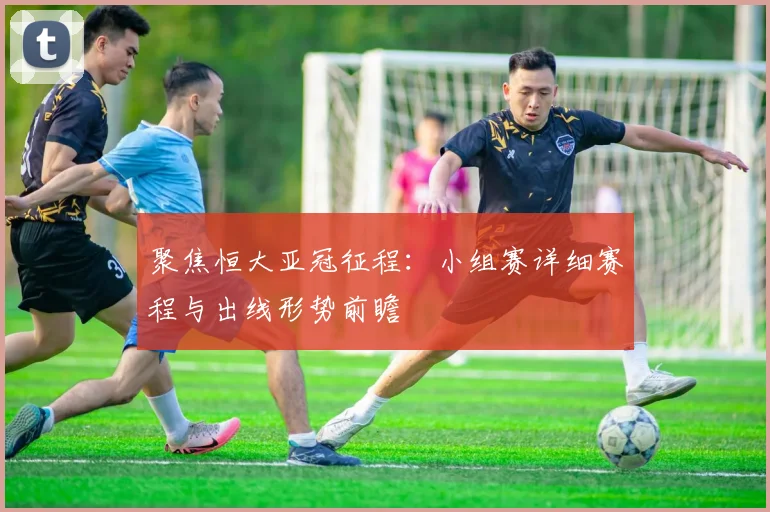 聚焦恒大亚冠征程:小组赛详细赛程与出线形势前瞻