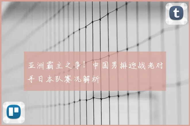 亚洲霸主之争!中国男排迎战老对手日本队赛况解析
