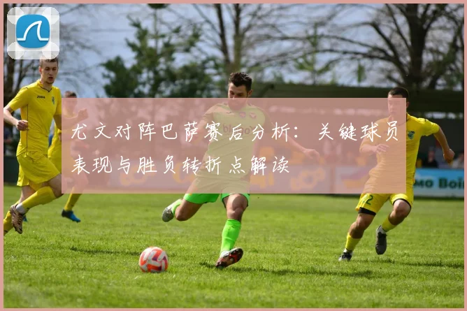 尤文对阵巴萨赛后分析：关键球员表现与胜负转折点解读