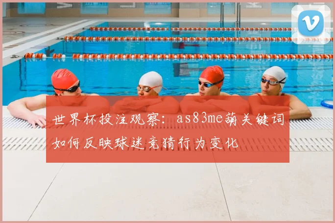 世界杯投注观察：as83me葫关键词如何反映球迷竞猜行为变化