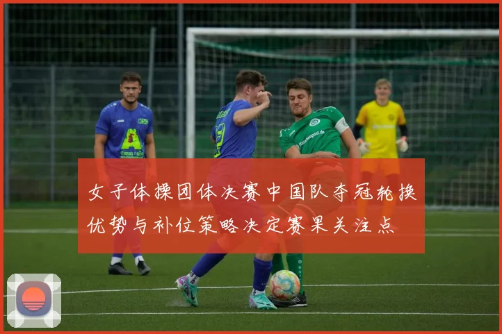 女子体操团体决赛中国队夺冠轮换优势与补位策略决定赛果关注点