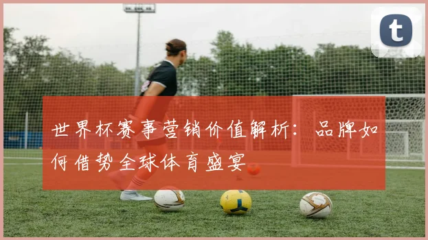 世界杯赛事营销价值解析：品牌如何借势全球体育盛宴