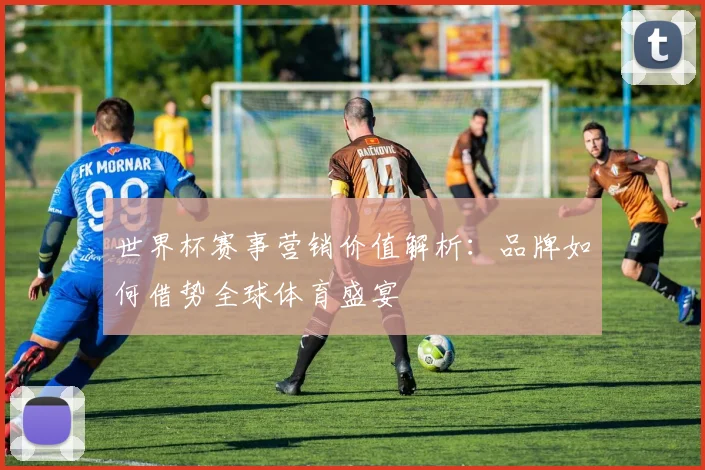 世界杯赛事营销价值解析：品牌如何借势全球体育盛宴